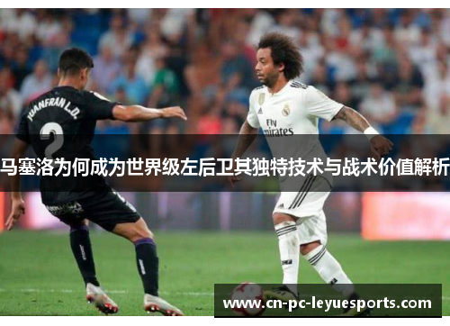 马塞洛为何成为世界级左后卫其独特技术与战术价值解析