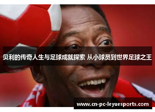 贝利的传奇人生与足球成就探索 从小球员到世界足球之王