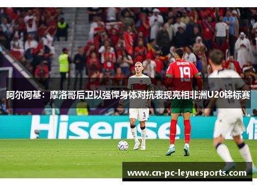 阿尔阿基:摩洛哥后卫以强悍身体对抗表现亮相非洲U20锦标赛 阿尔阿基:摩洛哥后卫以强悍身体对抗表现亮相非洲U20锦标赛