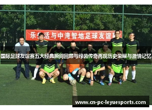 国际足球友谊赛五大经典瞬间回顾与绿茵传奇再现历史荣耀与激情记忆 国际足球友谊赛五大经典瞬间回顾与绿茵传奇再现历史荣耀与激情记忆
