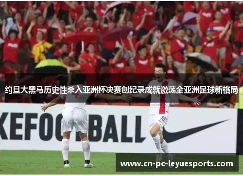 约旦大黑马历史性杀入亚洲杯决赛创纪录成就激荡全亚洲足球新格局