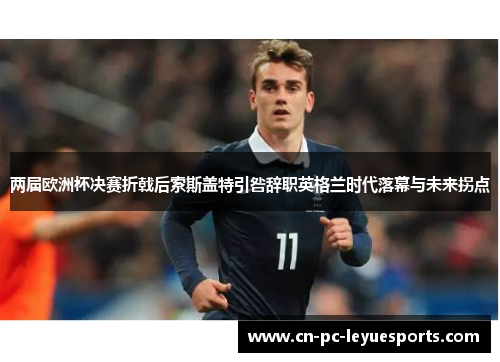 两届欧洲杯决赛折戟后索斯盖特引咎辞职英格兰时代落幕与未来拐点